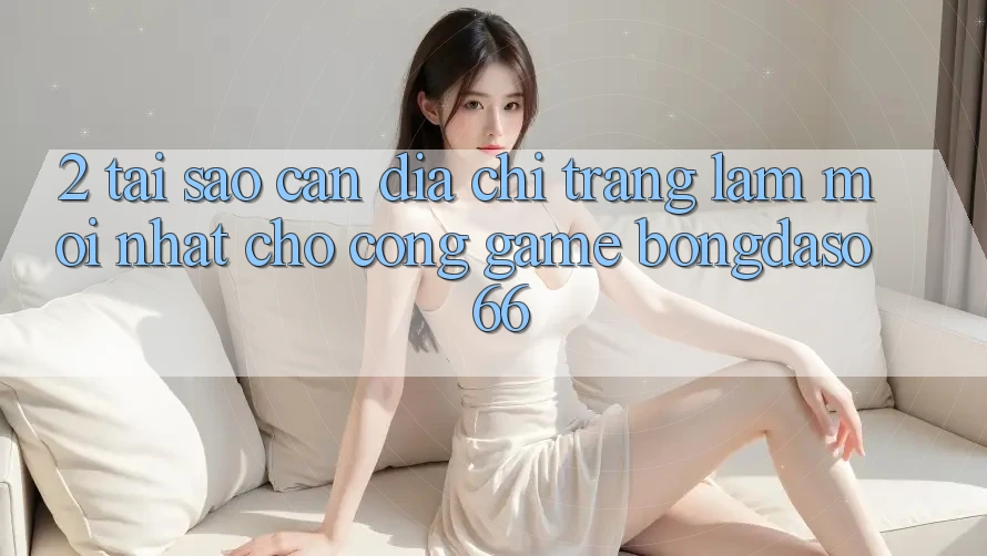 2. Tại Sao Cần “Địa chỉ trang Làm Mới nhất” Cho Cổng Game Bongdaso 66?