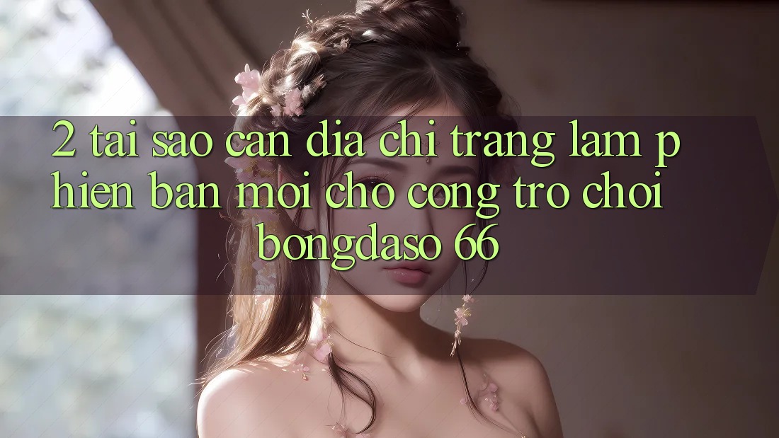 2. Tại Sao Cần “Địa chỉ trang Làm Phiên bản mới” Cho Cổng Trò chơi Bongdaso 66?