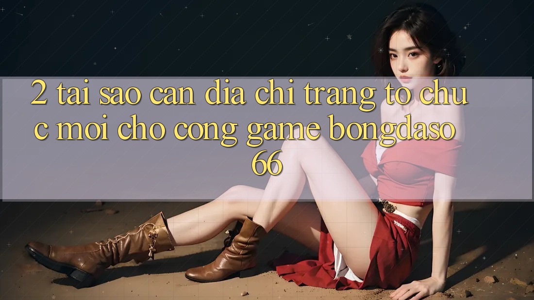 2. Tại Sao Cần “Địa chỉ trang Tổ chức Mới” Cho Cổng Game Bongdaso 66?