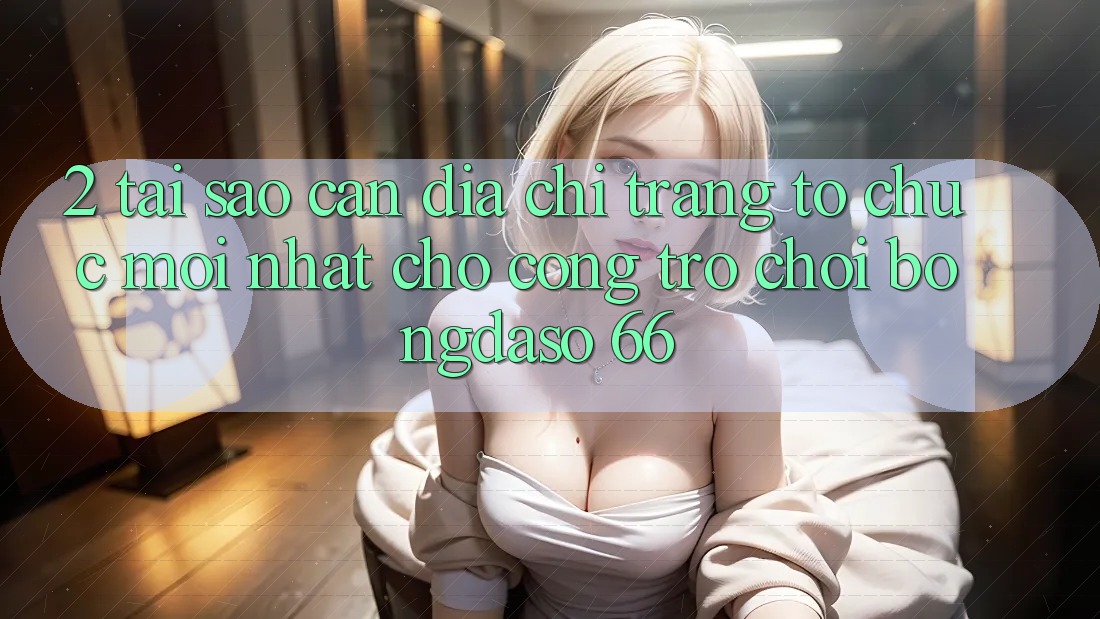 2. Tại Sao Cần “Địa chỉ trang Tổ chức Mới nhất” Cho Cổng Trò chơi Bongdaso 66?