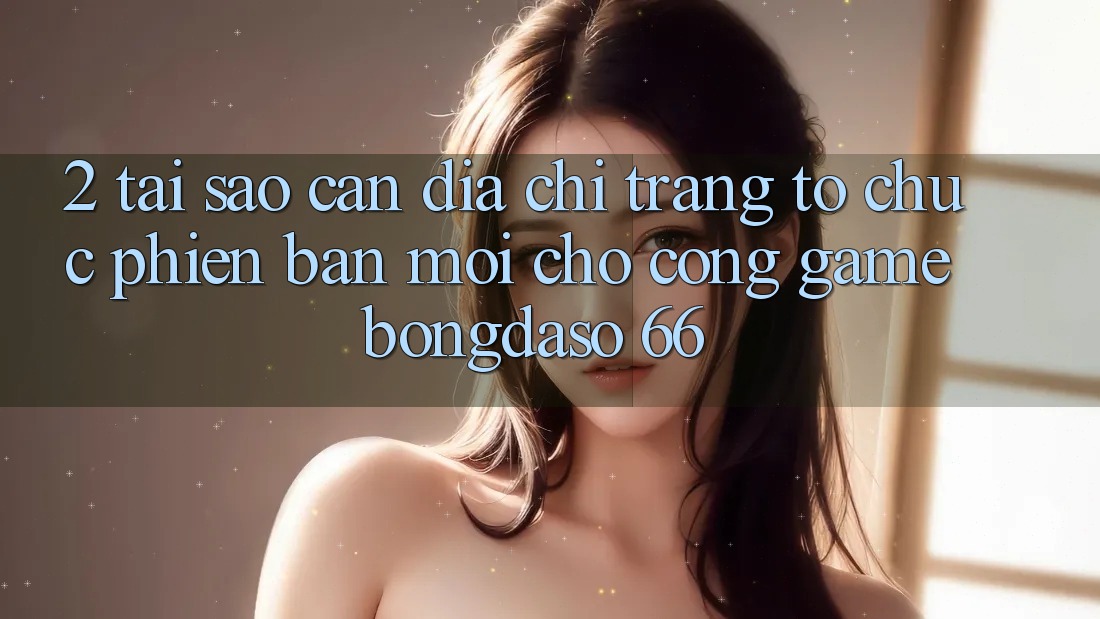 2. Tại Sao Cần “Địa chỉ trang Tổ chức Phiên bản mới” Cho Cổng Game Bongdaso 66?