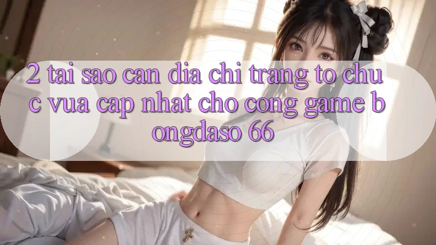 2. Tại Sao Cần “Địa chỉ trang Tổ chức Vừa cập nhật” Cho Cổng Game Bongdaso 66?