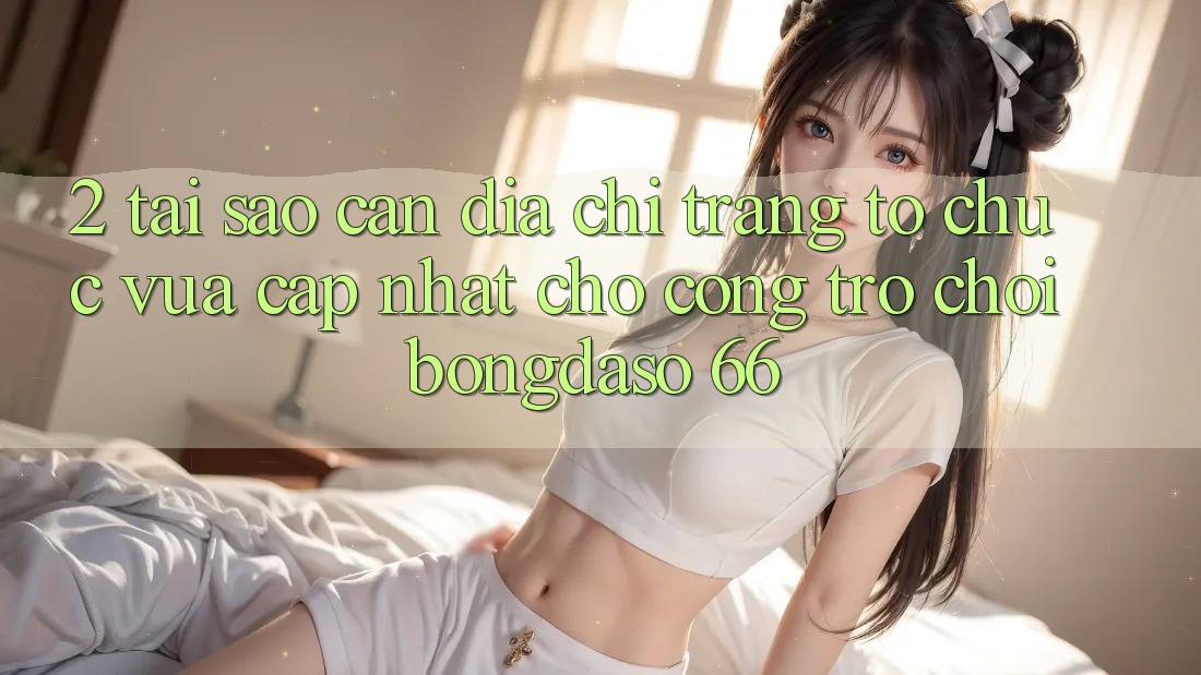 2. Tại Sao Cần “Địa chỉ trang Tổ chức Vừa cập nhật” Cho Cổng Trò chơi Bongdaso 66?