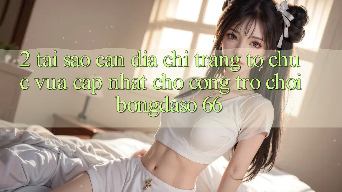 2. Tại Sao Cần “Địa chỉ trang Tổ chức Vừa cập nhật” Cho Cổng Trò chơi Bongdaso 66?