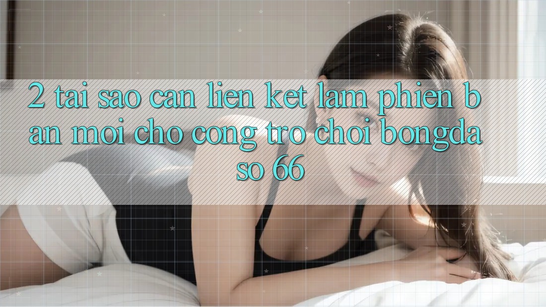 2. Tại Sao Cần “Liên kết Làm Phiên bản mới” Cho Cổng Trò chơi Bongdaso 66?