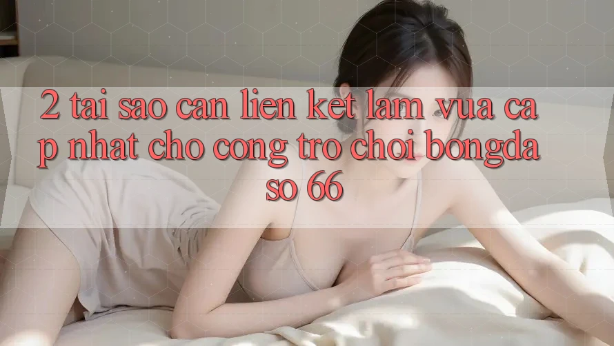 2. Tại Sao Cần “Liên kết Làm Vừa cập nhật” Cho Cổng Trò chơi Bongdaso 66?