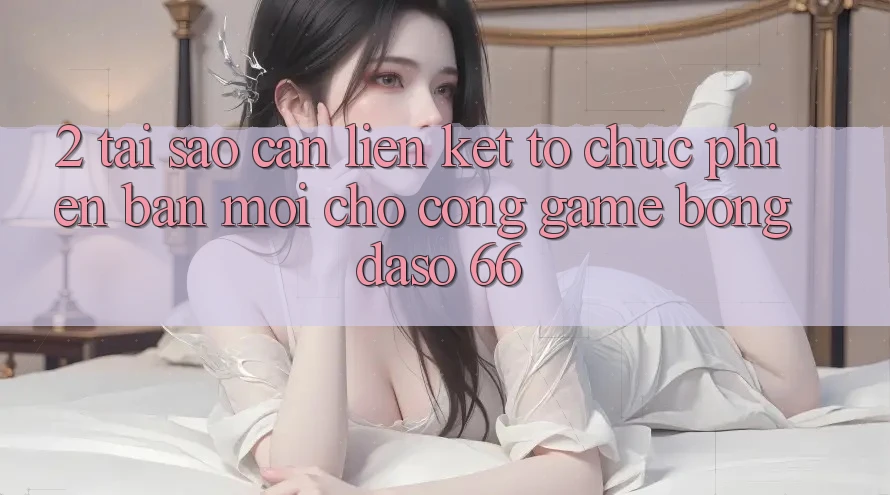 2. Tại Sao Cần “Liên kết Tổ chức Phiên bản mới” Cho Cổng Game Bongdaso 66?