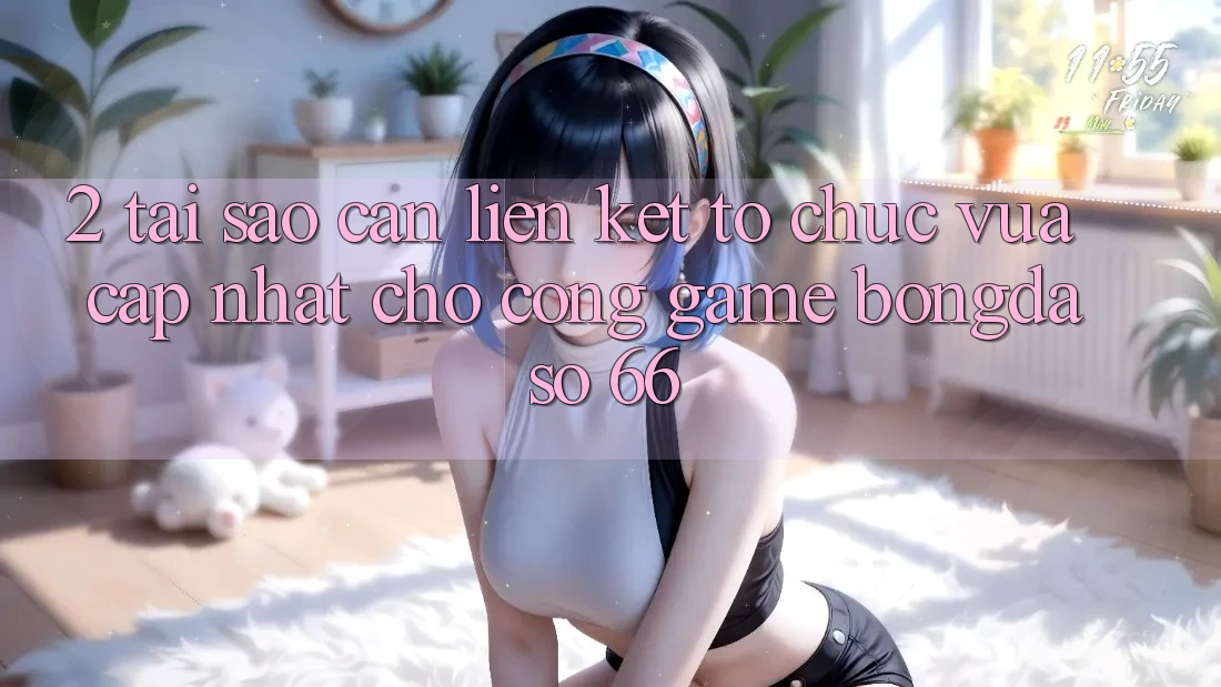 2. Tại Sao Cần “Liên kết Tổ chức Vừa cập nhật” Cho Cổng Game Bongdaso 66?