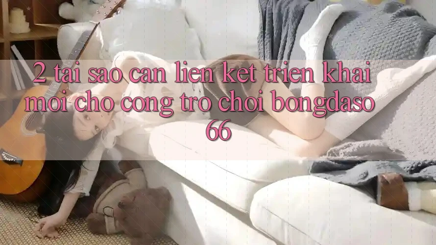 2. Tại Sao Cần “Liên kết Triển khai Mới” Cho Cổng Trò chơi Bongdaso 66?