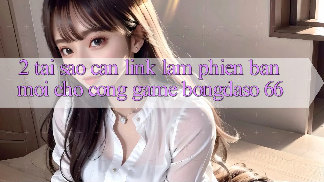 2. Tại Sao Cần “Link Làm Phiên bản mới” Cho Cổng Game Bongdaso 66?