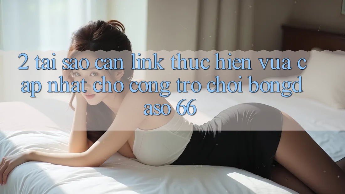 2. Tại Sao Cần “Link Thực hiện Vừa cập nhật” Cho Cổng Trò chơi Bongdaso 66?