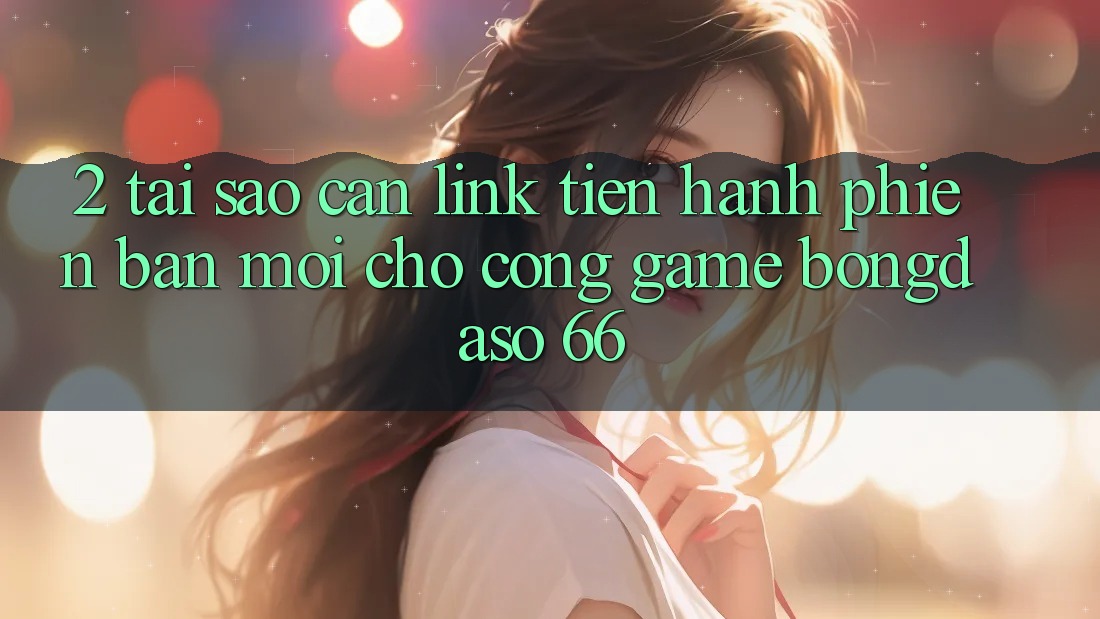 2. Tại Sao Cần “Link Tiến hành Phiên bản mới” Cho Cổng Game Bongdaso 66?