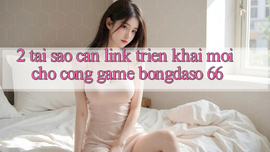 2. Tại Sao Cần “Link Triển khai Mới” Cho Cổng Game Bongdaso 66?