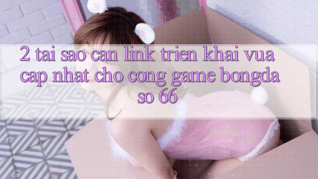 2. Tại Sao Cần “Link Triển khai Vừa cập nhật” Cho Cổng Game Bongdaso 66?
