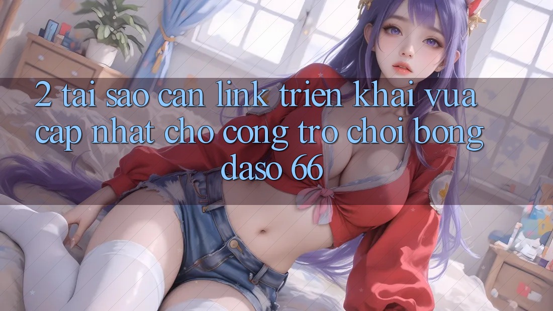 2. Tại Sao Cần “Link Triển khai Vừa cập nhật” Cho Cổng Trò chơi Bongdaso 66?