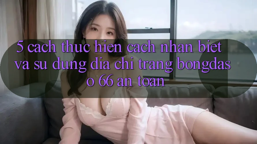 5. Cách thực hiện Cách Nhận Biết Và Sử Dụng Địa chỉ trang Bongdaso 66 An Toàn