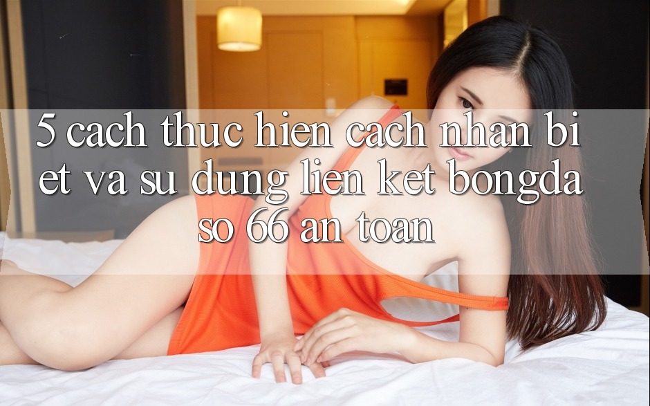 5. Cách thực hiện Cách Nhận Biết Và Sử Dụng Liên kết Bongdaso 66 An Toàn