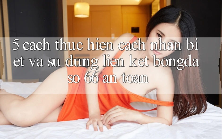 5. Cách thực hiện Cách Nhận Biết Và Sử Dụng Liên kết Bongdaso 66 An Toàn