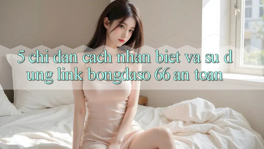 5. Chỉ dẫn Cách Nhận Biết Và Sử Dụng Link Bongdaso 66 An Toàn