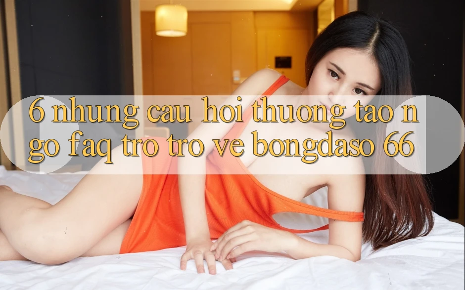6. Những Câu Hỏi Thường Tao ngộ (FAQ) Trở trở về Bongdaso 66