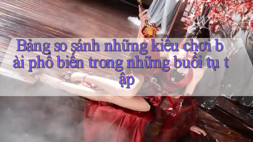 Bảng so sánh những kiểu chơi bài phổ biến trong những buổi tụ tập