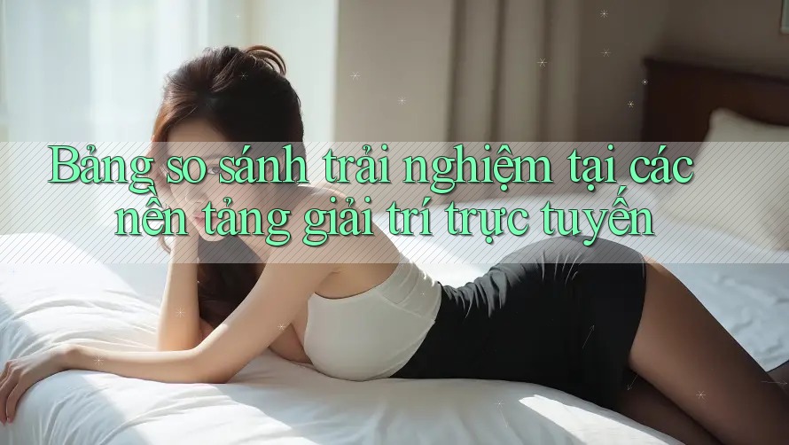 Bảng so sánh trải nghiệm tại các nền tảng giải trí trực tuyến Bảng so sánh trải nghiệm tại các nền tảng giải trí trực tuyến