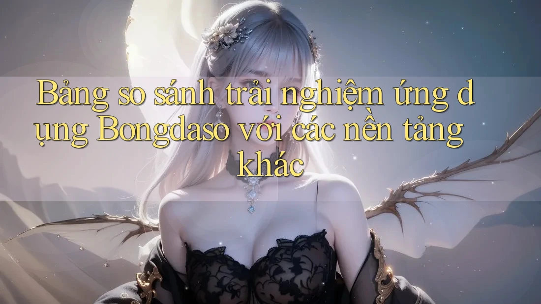 Bảng so sánh trải nghiệm ứng dụng Bongdaso với các nền tảng khác