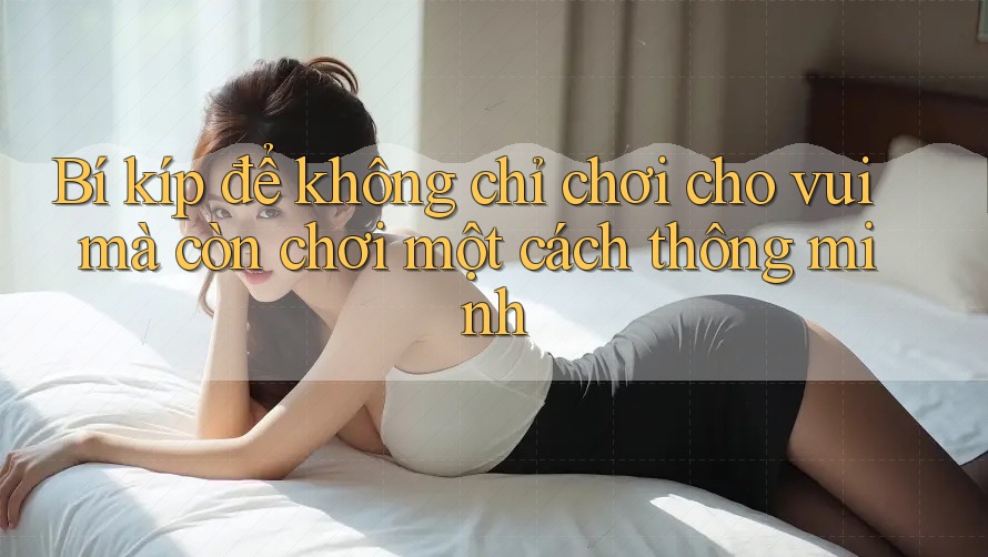 Bí kíp để không chỉ chơi cho vui mà còn chơi một cách thông minh