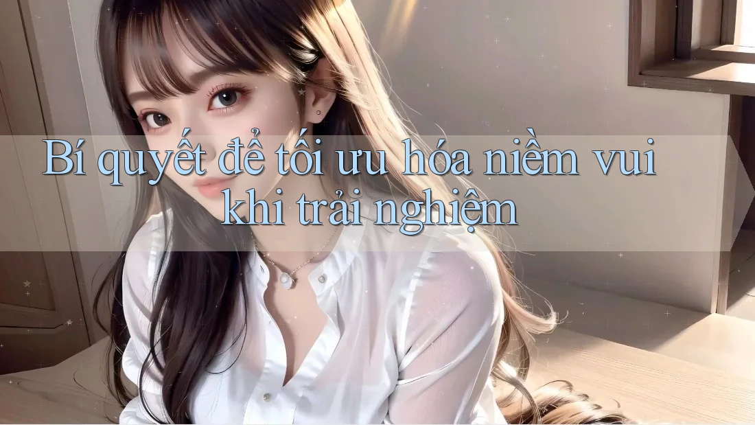 Bí quyết để tối ưu hóa niềm vui khi trải nghiệm