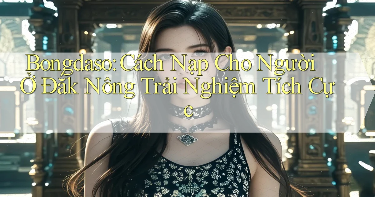 bongdaso cách nạp cho người ở Đắk Nông trải nghiệm tích cực