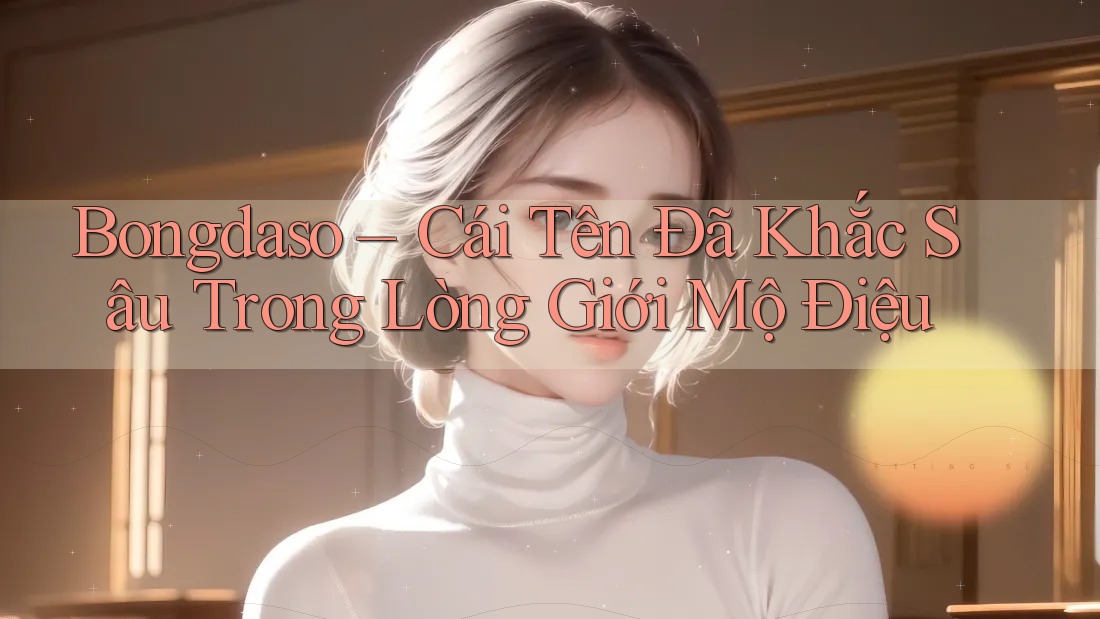 Bongdaso – Cái Tên Đã Khắc Sâu Trong Lòng Giới Mộ Điệu