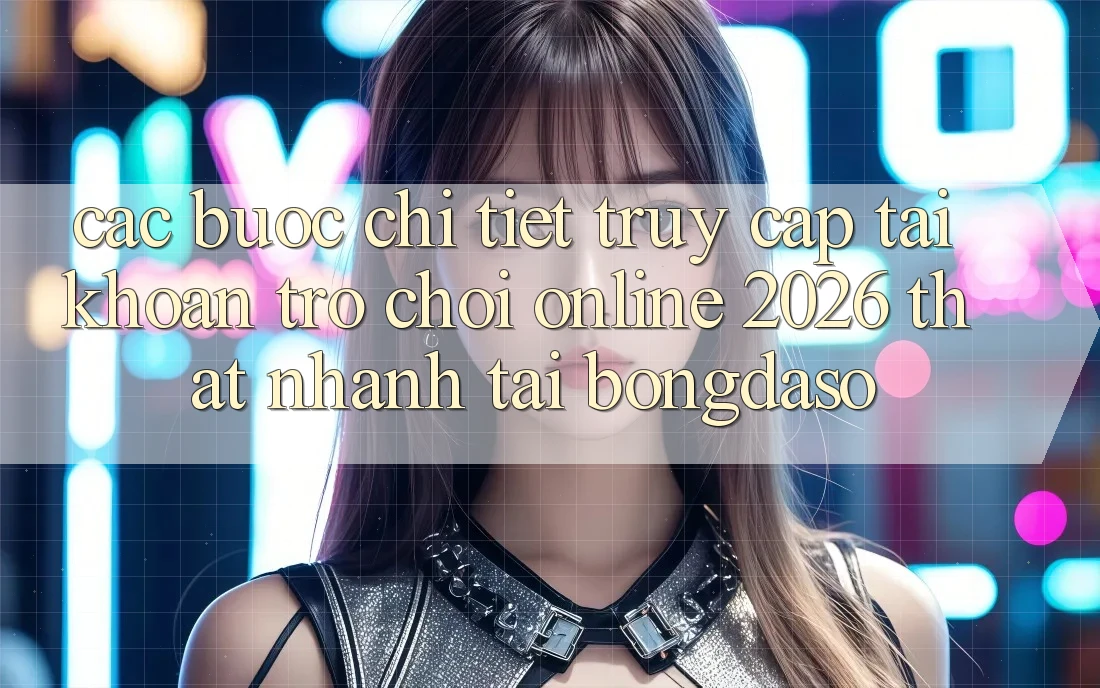 Các bước Chi Tiết: Truy cập tài khoản Trò chơi Online 2026 Thật Nhanh Tại Bongdaso