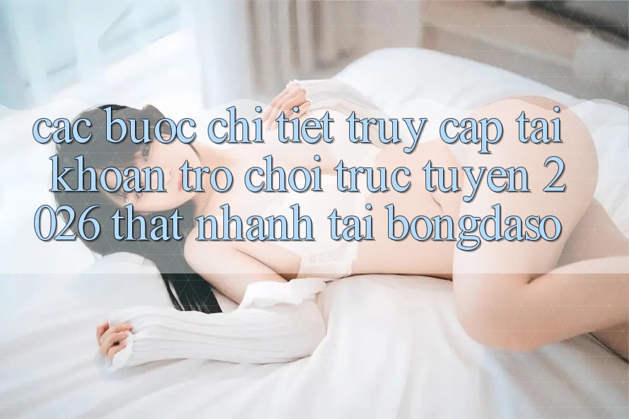 Các bước Chi Tiết: Truy cập tài khoản Trò chơi trực tuyến 2026 Thật Nhanh Tại Bongdaso