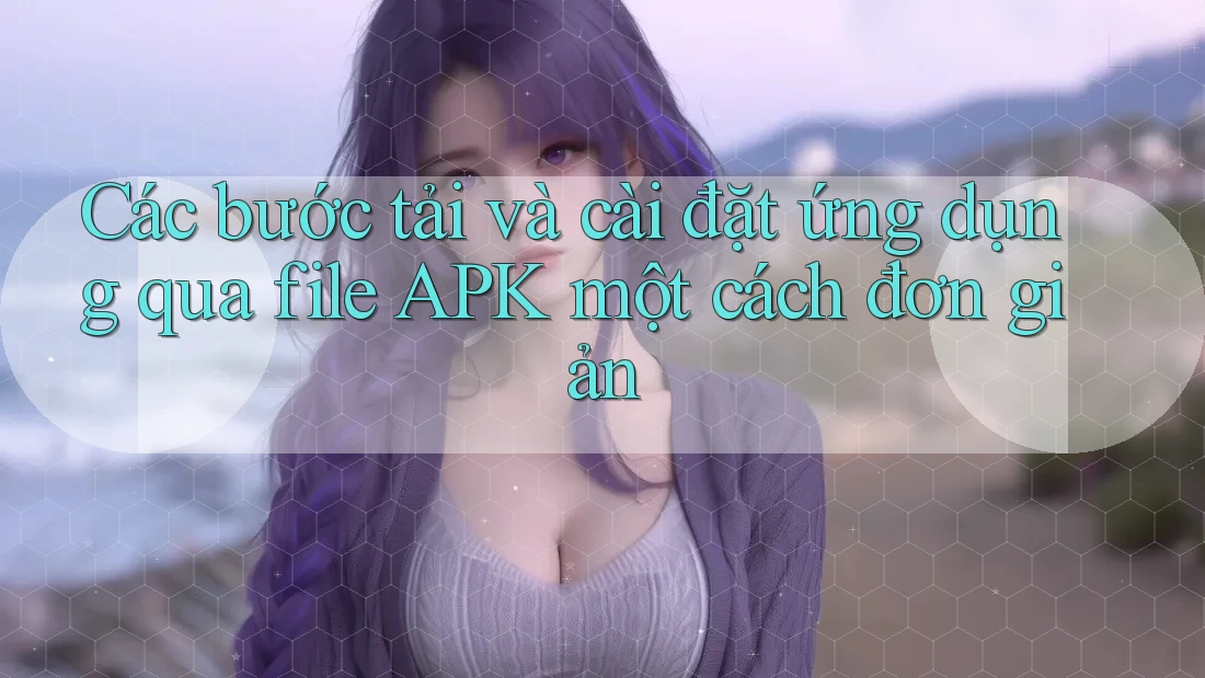 Các bước tải và cài đặt ứng dụng qua file APK một cách đơn giản