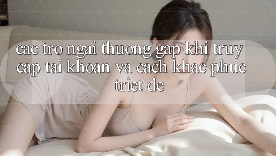 Các Trở Ngại Thường Gặp Khi Truy cập tài khoản Và Cách Khắc Phục Triệt Để