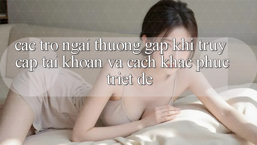 Các Trở Ngại Thường Gặp Khi Truy cập tài khoản Và Cách Khắc Phục Triệt Để