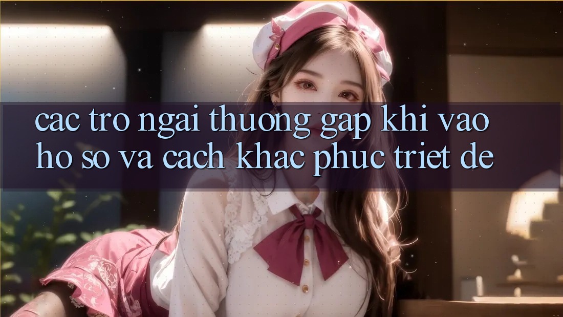 Các Trở Ngại Thường Gặp Khi Vào hồ sơ Và Cách Khắc Phục Triệt Để
