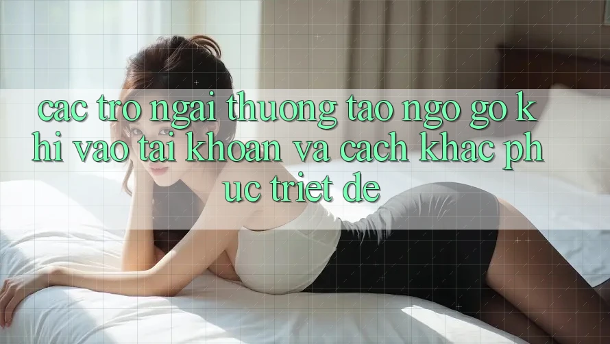 Các Trở Ngại Thường Tao ngộ gỡ Khi Vào tài khoản Và Cách Khắc Phục Triệt Để