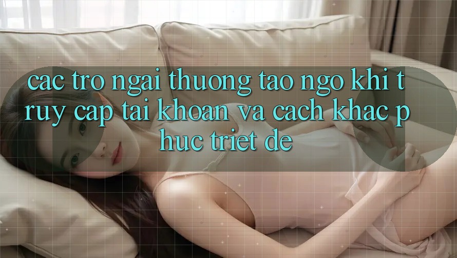 Các Trở Ngại Thường Tao ngộ Khi Truy cập tài khoản Và Cách Khắc Phục Triệt Để