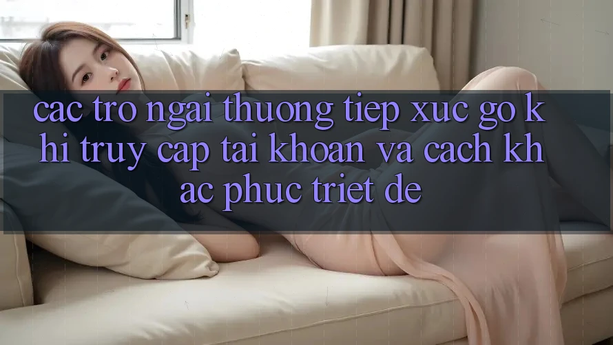 Các Trở Ngại Thường Tiếp xúc gỡ Khi Truy cập tài khoản Và Cách Khắc Phục Triệt Để