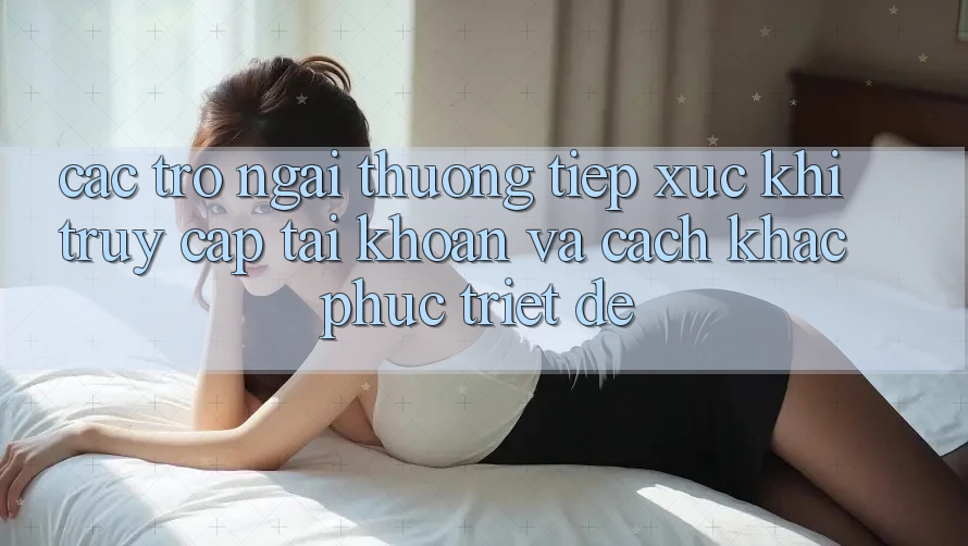 Các Trở Ngại Thường Tiếp xúc Khi Truy cập tài khoản Và Cách Khắc Phục Triệt Để