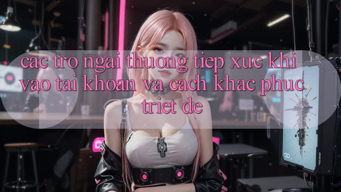 Các Trở Ngại Thường Tiếp xúc Khi Vào tài khoản Và Cách Khắc Phục Triệt Để
