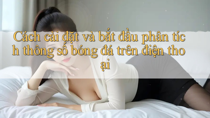 Cách cài đặt và bắt đầu phân tích thông số bóng đá trên điện thoại