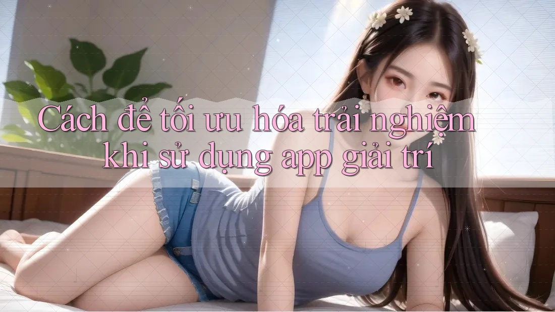 Cách để tối ưu hóa trải nghiệm khi sử dụng app giải trí