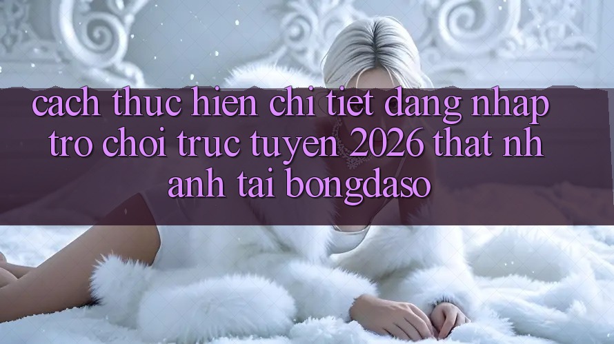 Cách thực hiện Chi Tiết: Đăng Nhập Trò chơi trực tuyến 2026 Thật Nhanh Tại Bongdaso