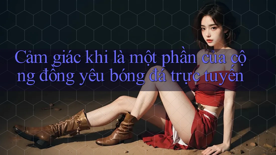 Cảm giác khi là một phần của cộng đồng yêu bóng đá trực tuyến