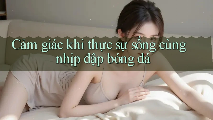 Cảm giác khi thực sự sống cùng nhịp đập bóng đá