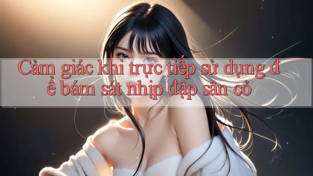 Cảm giác khi trực tiếp sử dụng để bám sát nhịp đập sân cỏ