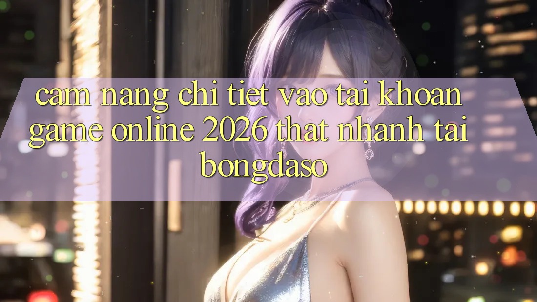 Cẩm nang Chi Tiết: Vào tài khoản Game Online 2026 Thật Nhanh Tại Bongdaso