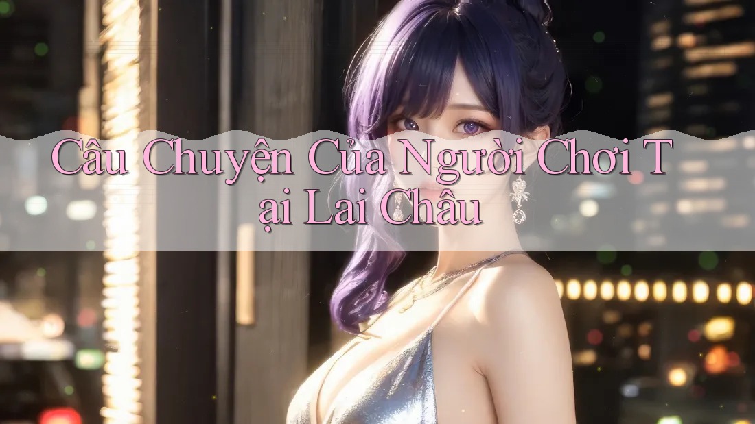Câu Chuyện Của Người Chơi Tại Lai Châu